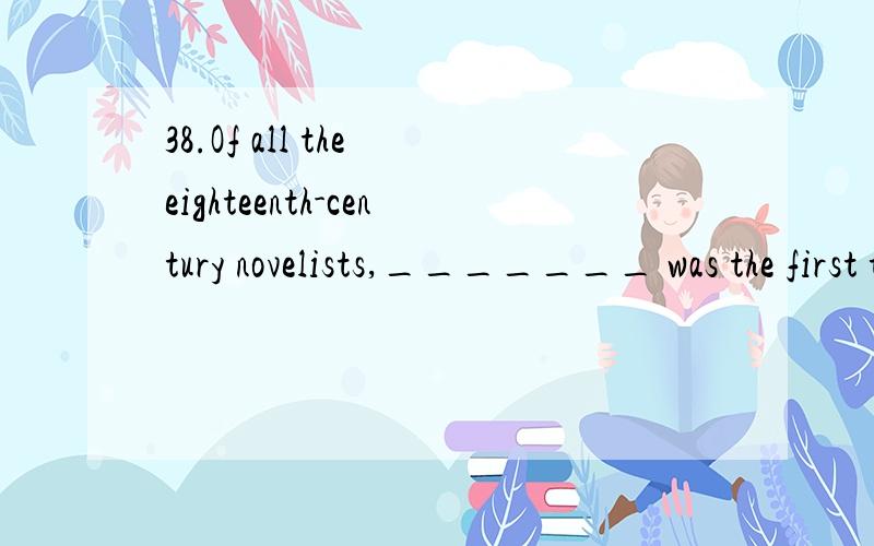 38.Of all the eighteenth-century novelists,_______ was the first to set out,both in theory and practice,to write specifically a 