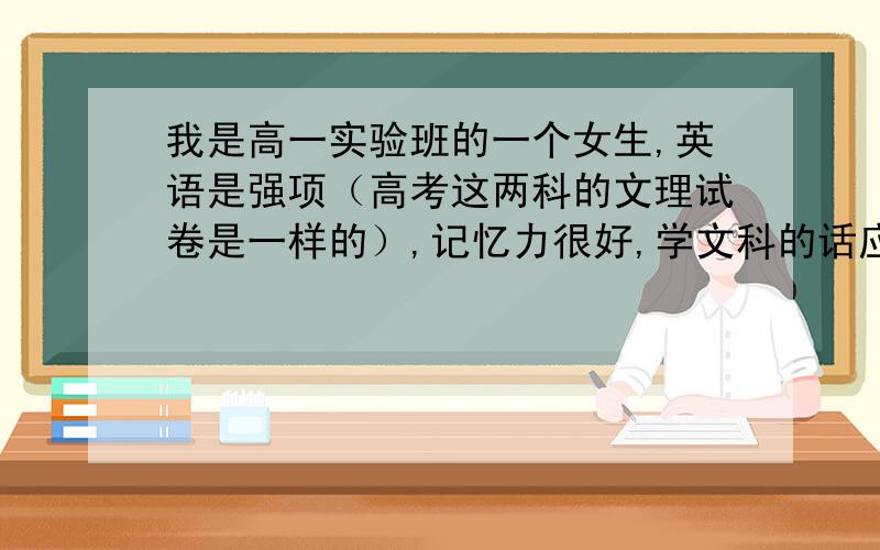 我是高一实验班的一个女生,英语是强项（高考这两科的文理试卷是一样的）,记忆力很好,学文科的话应该是尖子生,学理科的话就一般了.但是爸妈的单位近几年再没招过文科生,所以学文想回