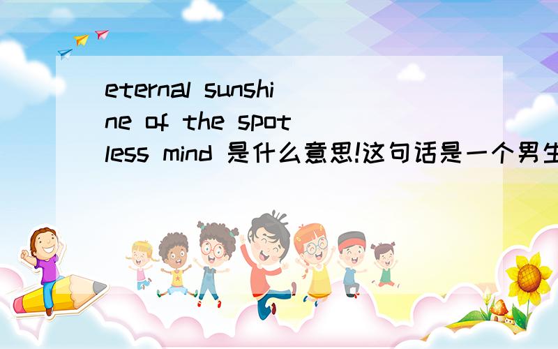 eternal sunshine of the spotless mind 是什么意思!这句话是一个男生写给他前女生的,他们相恋了两年,男生出国了,加之两年中争吵不断,最后分了手.但是女生还是很爱男生,男生在得知女生还爱自己后