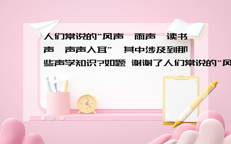 人们常说的“风声,雨声,读书声,声声入耳”,其中涉及到那些声学知识?如题 谢谢了人们常说的“风声,雨声,读书声,声声入耳”,其中涉及到那些声学知识?（写两点即可）