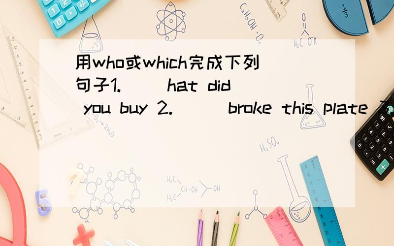 用who或which完成下列句子1.（ ）hat did you buy 2.( ) broke this plate 3.( ) bus did you catch 4.( ) is knocking at the door 5.( ) of the two books do you want?