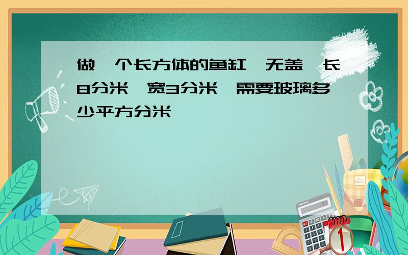 做一个长方体的鱼缸,无盖,长8分米,宽3分米,需要玻璃多少平方分米