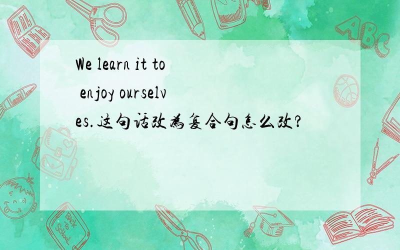 We learn it to enjoy ourselves.这句话改为复合句怎么改?