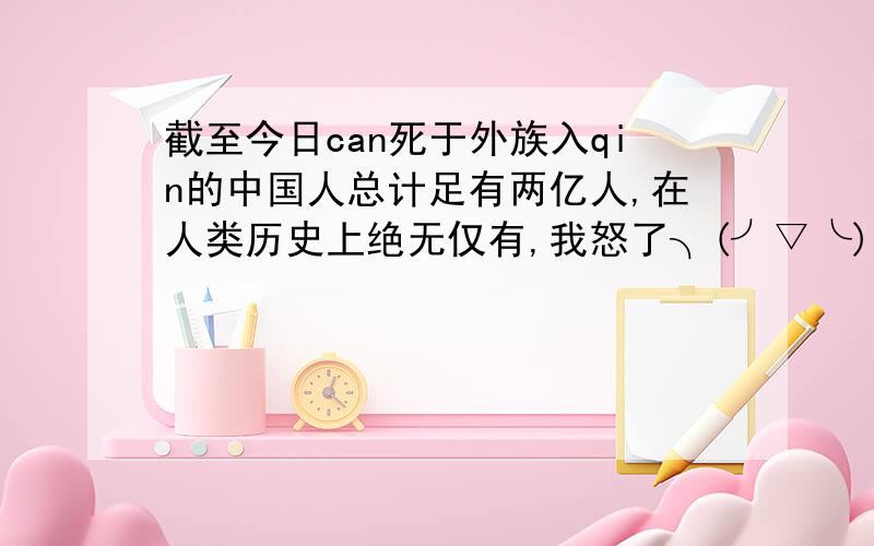 截至今日can死于外族入qin的中国人总计足有两亿人,在人类历史上绝无仅有,我怒了╮(╯▽╰)╭····和还有狗shi的闭关锁国落后了,“wen个”结果又落后了,然后拼命生孩子结果····中国的历