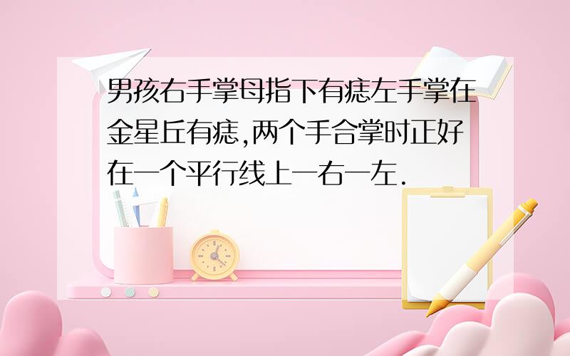 男孩右手掌母指下有痣左手掌在金星丘有痣,两个手合掌时正好在一个平行线上一右一左.