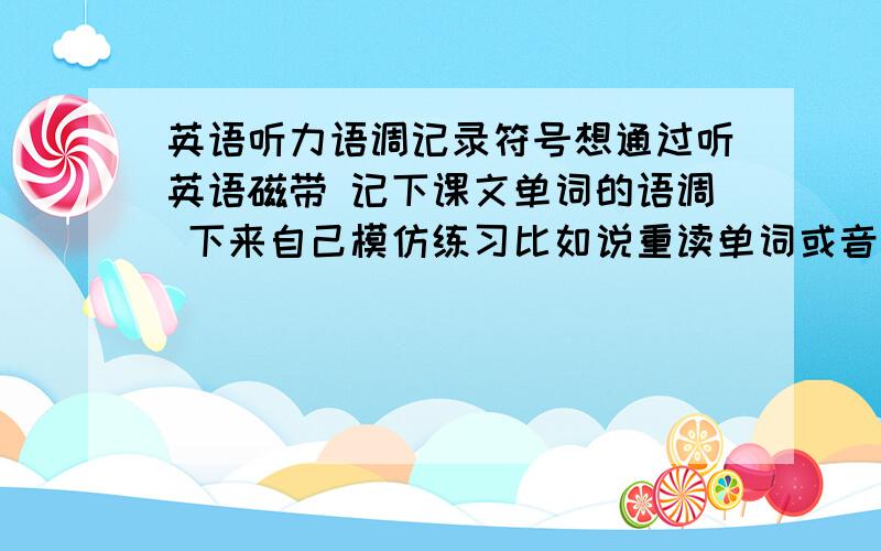 英语听力语调记录符号想通过听英语磁带 记下课文单词的语调 下来自己模仿练习比如说重读单词或音节我一般在前面打’ 连读的两个字母会在下面画条横线 特别的升调用↑ 但是各种语调