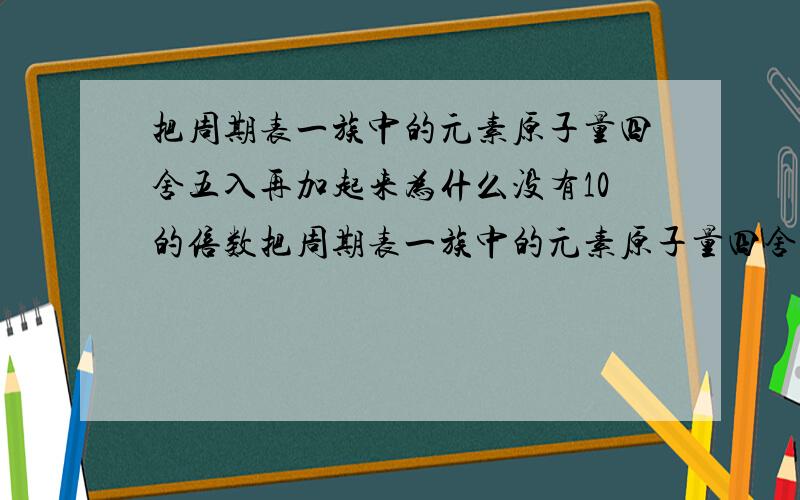 把周期表一族中的元素原子量四舍五入再加起来为什么没有10的倍数把周期表一族中的元素原子量四舍五入再加起来为什么没有10的倍数