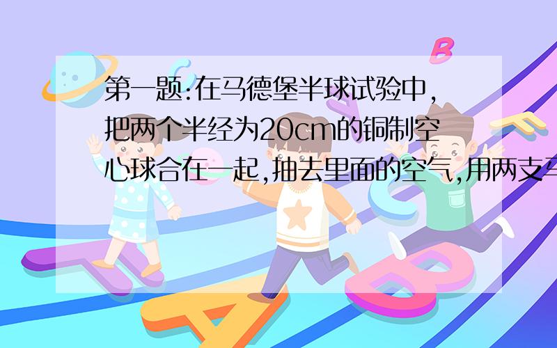 第一题:在马德堡半球试验中,把两个半经为20cm的铜制空心球合在一起,抽去里面的空气,用两支马队向相反方向拉两个半球,如果一对马能产生的拉力是1600N,需要用8对马才能将半球拉开,求当时