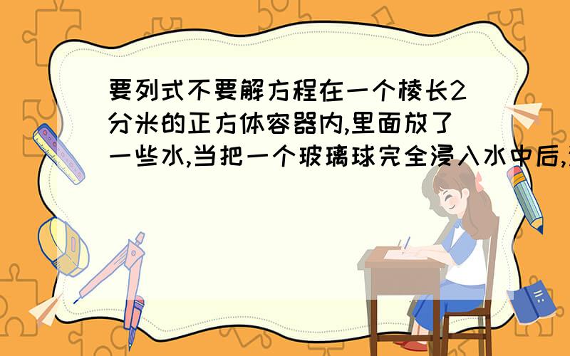 要列式不要解方程在一个棱长2分米的正方体容器内,里面放了一些水,当把一个玻璃球完全浸入水中后,这时水面升高了0.这个玻璃球的体积是多少立方分米?