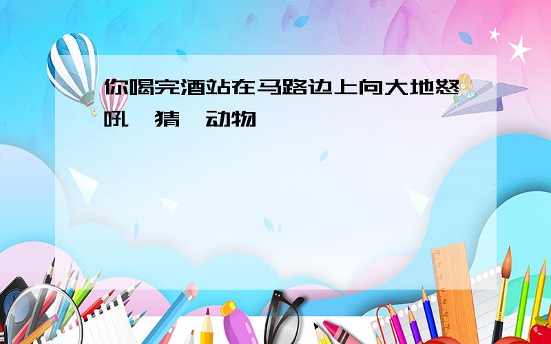 你喝完酒站在马路边上向大地怒吼,猜一动物