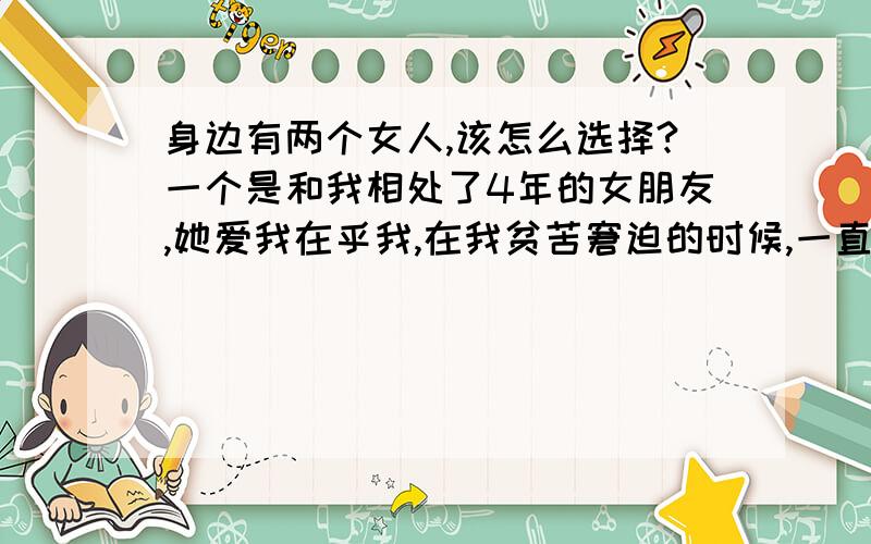 身边有两个女人,该怎么选择?一个是和我相处了4年的女朋友,她爱我在乎我,在我贫苦窘迫的时候,一直不离不弃的伴在我左右,一个漂亮,温柔、可爱,我们认识了很长时间,我爱上了她,她也喜欢