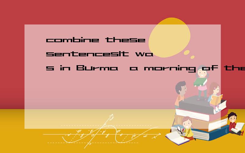 combine these sentencesIt was in Burma,a morning of the rains.The morning was sodden.A sicklys light was slanting over the walls into the jail yard.The light was like yellow tinfoil.The walls were high.We were waiting outside the condemned cells.The