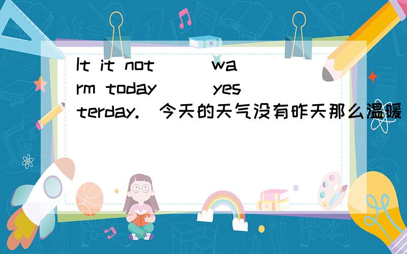 It it not___warm today___yesterday.(今天的天气没有昨天那么温暖)横线处怎么填前一空我填的是feeling,后一空我填的是than.