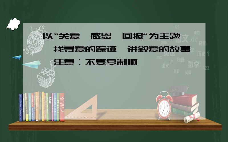 以“关爱,感恩,回报”为主题,找寻爱的踪迹,讲叙爱的故事,注意：不要复制啊