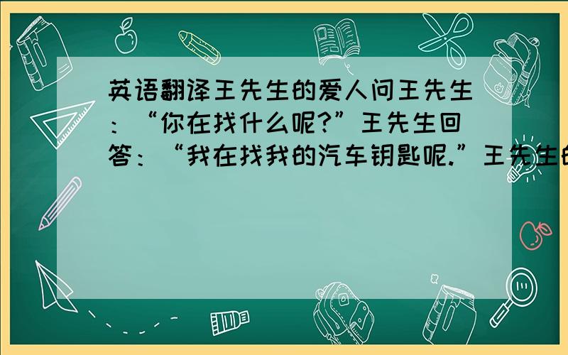 英语翻译王先生的爱人问王先生：“你在找什么呢?”王先生回答：“我在找我的汽车钥匙呢.”王先生的爱人一边帮王先生找一边说：“你不应该说‘我在找我的汽车钥匙呢’,你应该说‘我