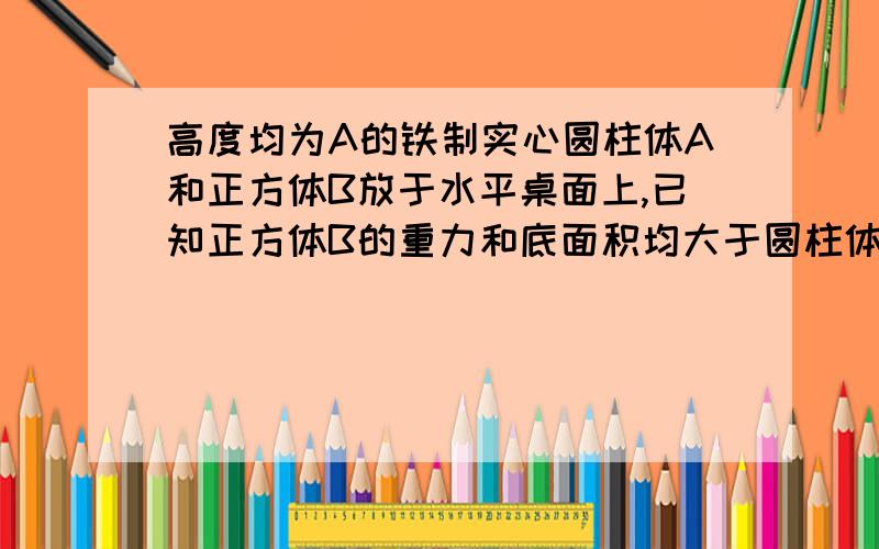 高度均为A的铁制实心圆柱体A和正方体B放于水平桌面上,已知正方体B的重力和底面积均大于圆柱体A的重力和底面积.则：(1)以正方体B为研究对象,推导出它对桌面的压强表达式P= (已知铁的密度