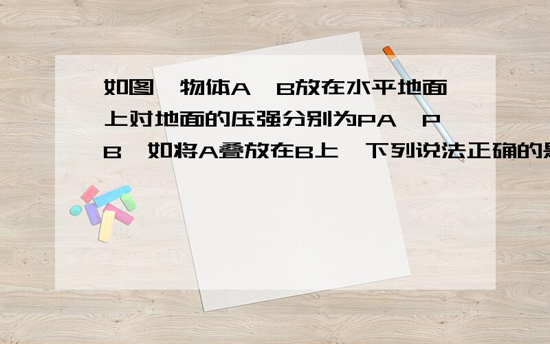 如图,物体A、B放在水平地面上对地面的压强分别为PA,PB,如将A叠放在B上,下列说法正确的是：A、地面受到的压强为PAB、地面受到的压强为PBC、地面受到的压强大于PA+PBD、地面受到的压强小于PA+