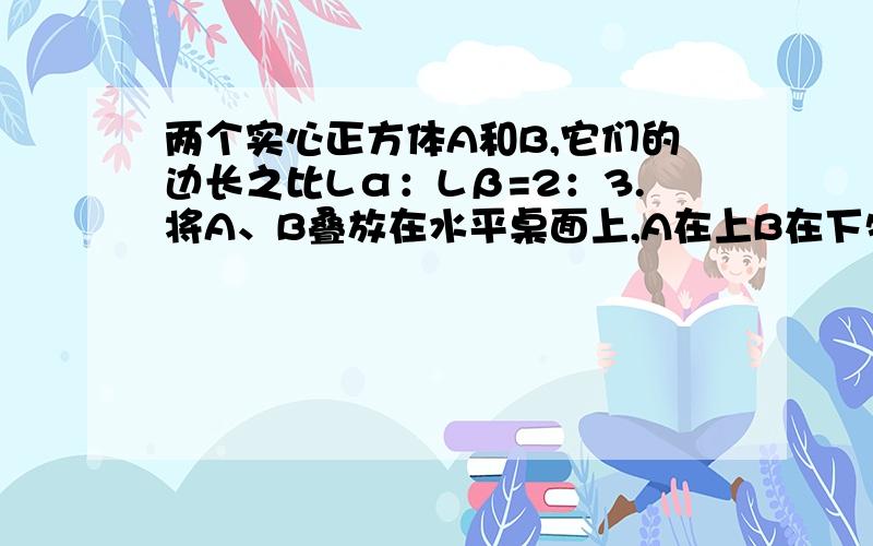 两个实心正方体A和B,它们的边长之比Lα：Lβ=2：3.将A、B叠放在水平桌面上,A在上B在下物块B对桌面的压强为P1,拿走物块A,B对桌面的压强为P2,已知P1∶P2=3∶2,则A与B的重力之比是_________,A与B的密