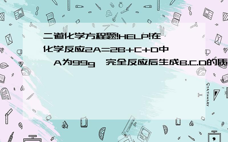 二道化学方程题!HELP!在化学反应2A=2B+C+D中,A为99g,完全反应后生成B.C.D的质量比为2:3:4,求生成B.C.D各是多少克?XC2H6+YO2=ZCO2+WH2O,计量数为X.Y.Z.W之间的关系是什么?要求写出计算过程!怎么二楼与三楼