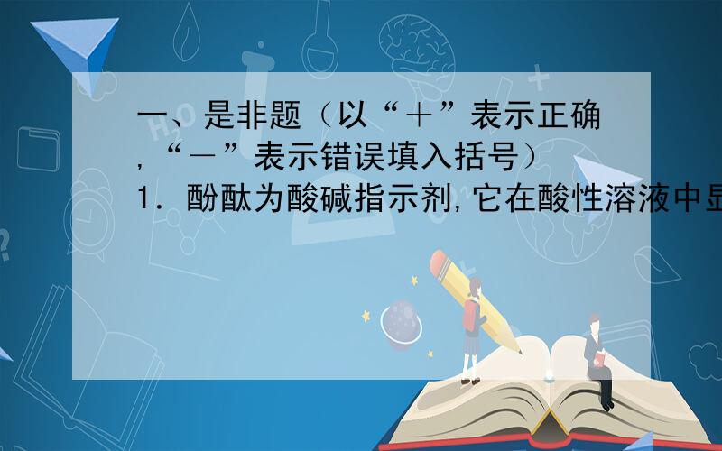 一、是非题（以“＋”表示正确,“－”表示错误填入括号） 1．酚酞为酸碱指示剂,它在酸性溶液中显酸色,在碱性溶液中显碱色 （ ） 2．滴定分析时,滴定至溶液中指示剂恰好变色时即为计量