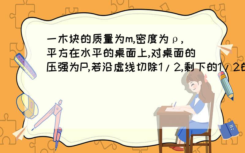 一木块的质量为m,密度为ρ,平方在水平的桌面上,对桌面的压强为P,若沿虚线切除1/2,剩下的1/2的质量是（）,密度是（   ）,对桌面的压强为（   ）.果斜着切除1/2：剩下的1/2的质量是（ m/2 ）,密