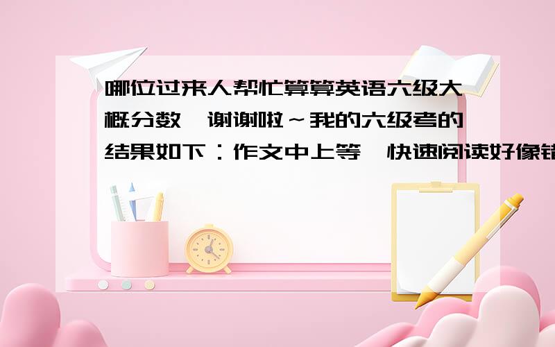 哪位过来人帮忙算算英语六级大概分数,谢谢啦～我的六级考的结果如下：作文中上等、快速阅读好像错了一个、听力选择一共对十二三个吧,单词写对五个,句子写出了一个的大意,阅读填空对