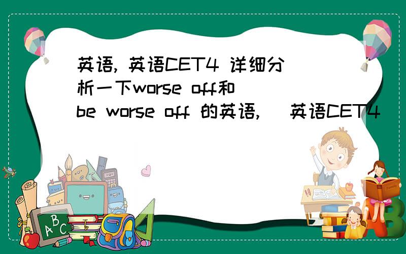 英语, 英语CET4 详细分析一下worse off和 be worse off 的英语,   英语CET4    详细分析一下worse off和 be  worse off 的区别!详细解释一下!     英语高手帮帮学弟,   我在线等 ,我现在大一,放假了,在家学习