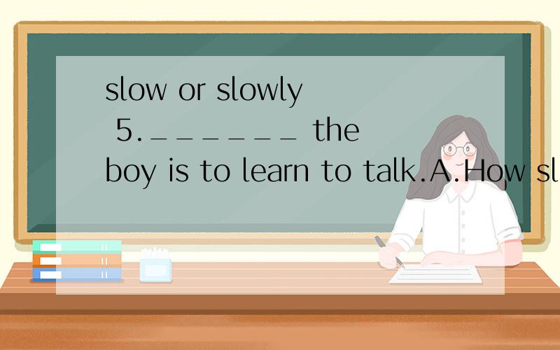 slow or slowly 5.______ the boy is to learn to talk.A.How slow B.How slowly C.What a slow D.What a slow way 这里为什么选A不选B？