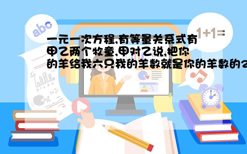 一元一次方程,有等量关系式有甲乙两个牧童,甲对乙说,把你的羊给我六只我的羊数就是你的羊数的2倍,乙说,你的羊给我2只我的羊就一样了,问两个牧童各有几只羊?