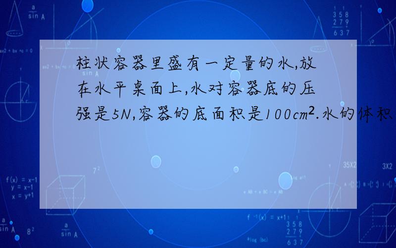 柱状容器里盛有一定量的水,放在水平桌面上,水对容器底的压强是5N,容器的底面积是100cm².水的体积水对容器底部的压强