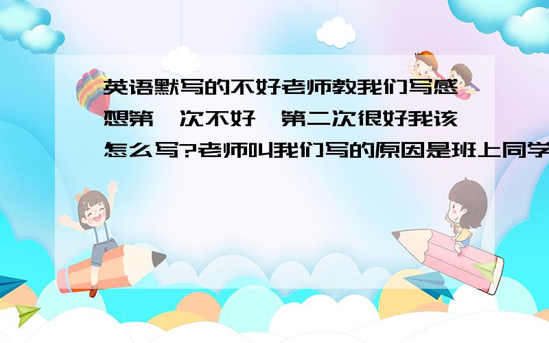 英语默写的不好老师教我们写感想第一次不好,第二次很好我该怎么写?老师叫我们写的原因是班上同学两次默写都不好