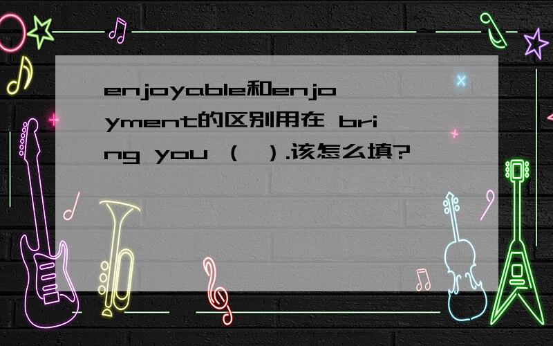 enjoyable和enjoyment的区别用在 bring you （ ）.该怎么填?