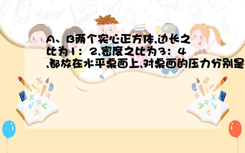 A、B两个实心正方体,边长之比为1：2,密度之比为3：4,都放在水平桌面上,对桌面的压力分别是FA和FB,压强分别为pA和pB,它们的比例分别是多少?请讲详细一点,