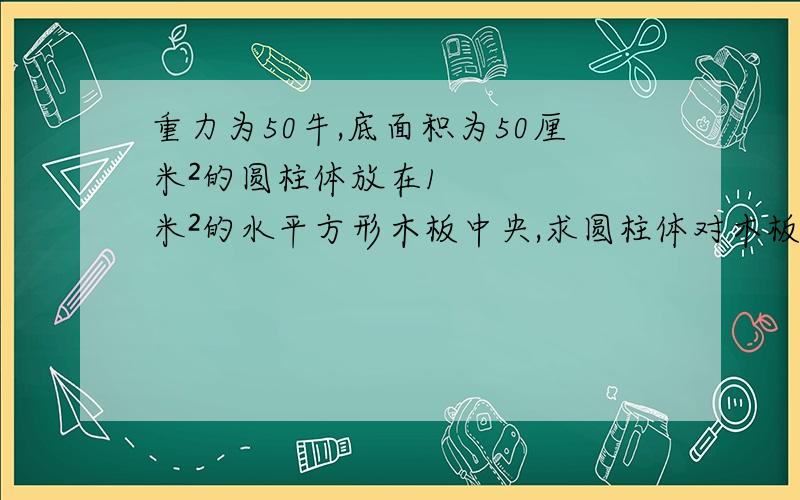 重力为50牛,底面积为50厘米²的圆柱体放在1米²的水平方形木板中央,求圆柱体对木板的压强.