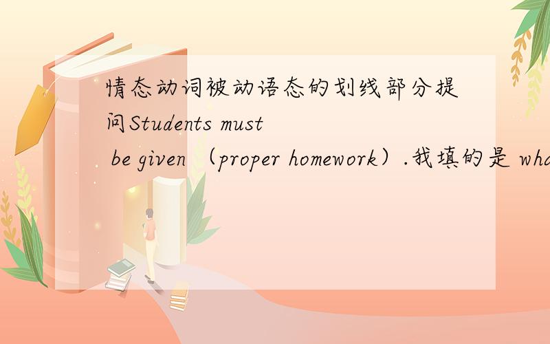 情态动词被动语态的划线部分提问Students must be given （proper homework）.我填的是 what must students be given? 但老师给的答案是 what must be given to students? 这不是改变了原意吗、求解!