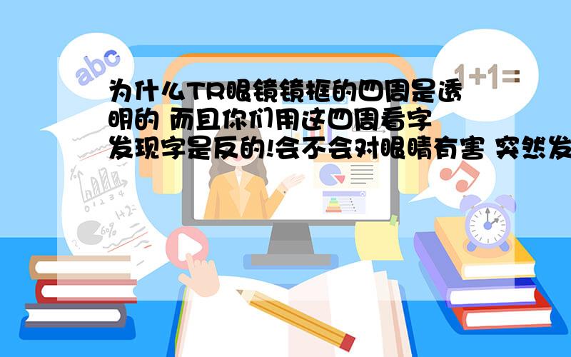 为什么TR眼镜镜框的四周是透明的 而且你们用这四周看字 发现字是反的!会不会对眼睛有害 突然发现有些TR的不是透明的 那些透明的对眼睛有没有害！