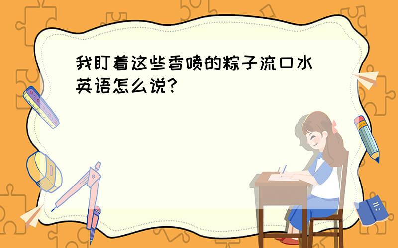 我盯着这些香喷的粽子流口水 英语怎么说?