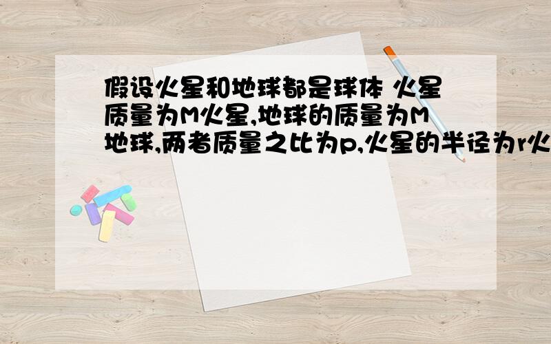 假设火星和地球都是球体 火星质量为M火星,地球的质量为M地球,两者质量之比为p,火星的半径为r火,地球的半径为r地,两者半径之比为q,求它们表面处的重力加速度之比