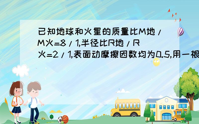 已知地球和火星的质量比M地/M火=8/1,半径比R地/R火=2/1,表面动摩擦因数均为0.5,用一根绳在地球表面上水平拖一个箱子,箱子能获得10m/s2的最大加速度.将此箱子和绳子送上火星表面,仍用该绳子