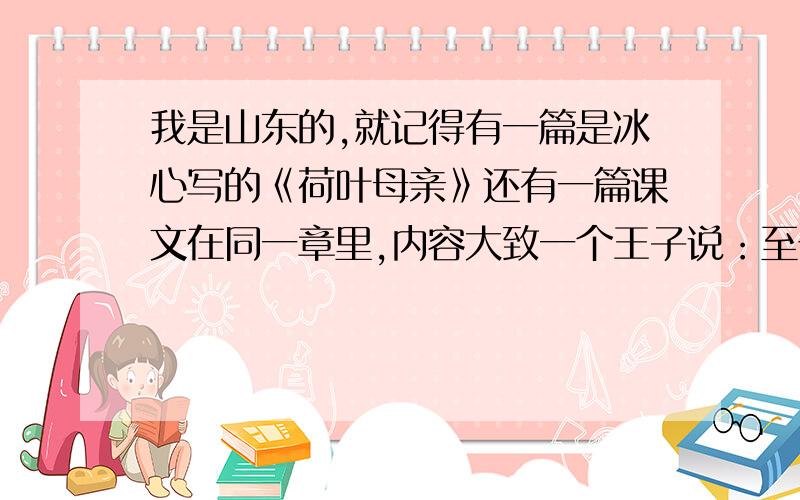 我是山东的,就记得有一篇是冰心写的《荷叶母亲》还有一篇课文在同一章里,内容大致一个王子说：至于死就是更简单的事情了“,我要的就是那篇课文.名字和内容