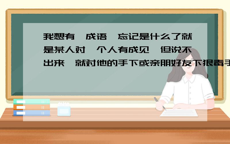 我想有一成语,忘记是什么了就是某人对一个人有成见,但说不出来,就对他的手下或亲朋好友下狠毒手,泄泻气这句成语是什么