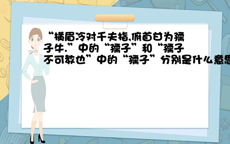 “横眉冷对千夫指,俯首甘为孺子牛.”中的“孺子”和“孺子不可教也”中的“孺子”分别是什么意思,这两句话中的“孺子”有什么区别?