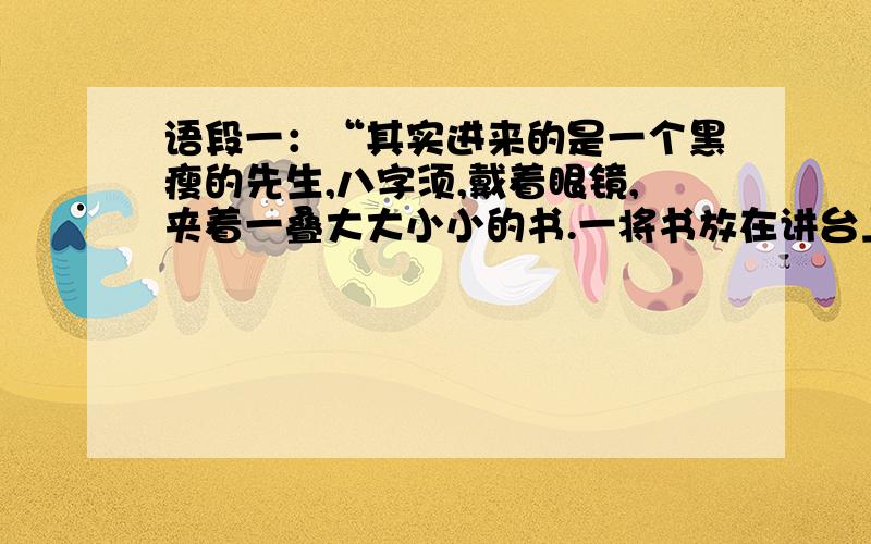 语段一：“其实进来的是一个黑瘦的先生,八字须,戴着眼镜,夹着一叠大大小小的书.一将书放在讲台上,便用了缓慢而很有顿错的声调,向同学们介绍自己道：‘我就是叫作••••