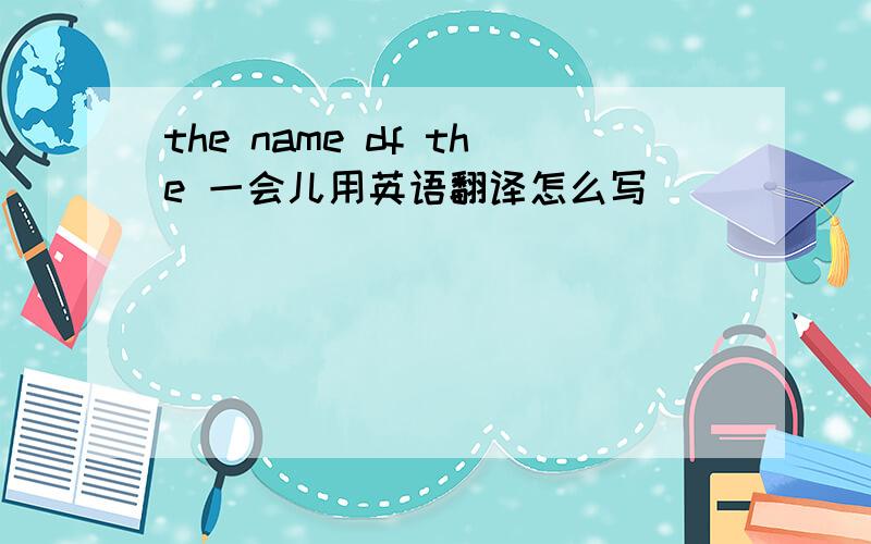 the name df the 一会儿用英语翻译怎么写