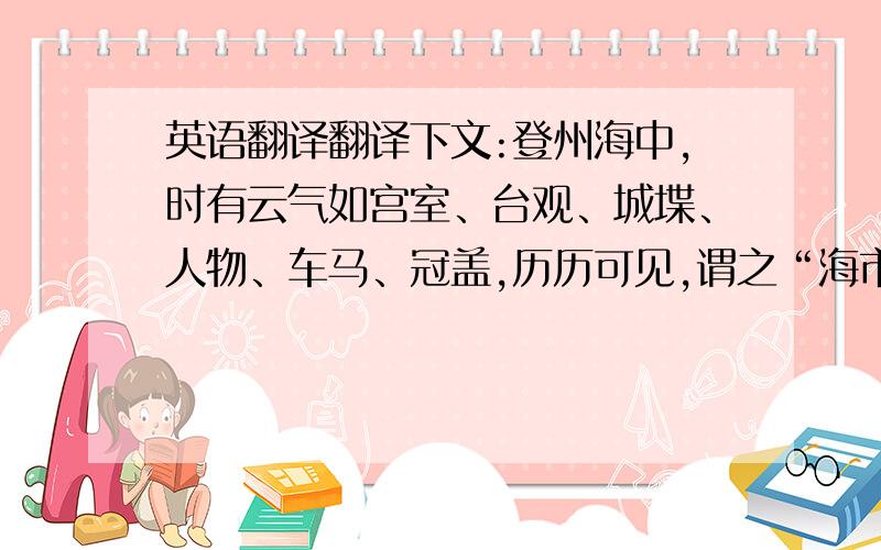 英语翻译翻译下文:登州海中,时有云气如宫室、台观、城堞、人物、车马、冠盖,历历可见,谓之“海市”.或曰“蛟蜃之气所为.”疑不然也.欧阳文忠曾出使河朔,过高唐县驿舍,中夜有鬼神自空