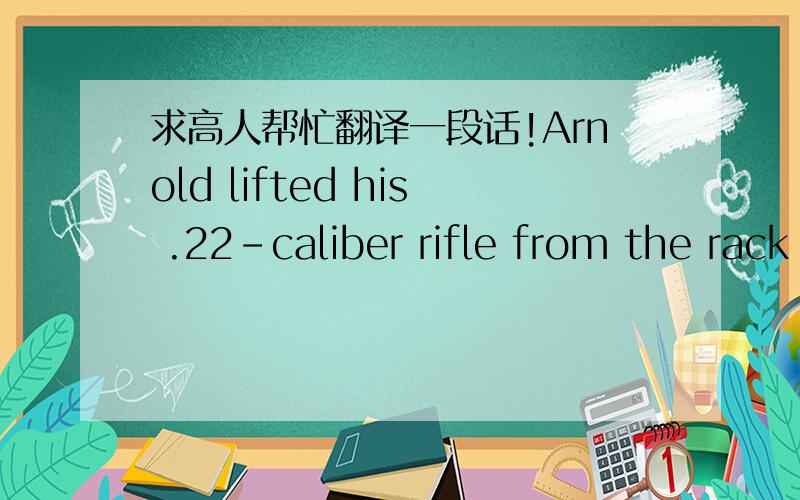 求高人帮忙翻译一段话!Arnold lifted his .22-caliber rifle from the rack on the kitchen wall.  It was an old lever-action Winchester that his father had given him because nobody else used it anymore.  On their way down to the garden he and Eu