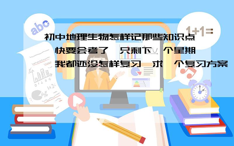 初中地理生物怎样记那些知识点,快要会考了,只剩下一个星期,我都还没怎样复习,求一个复习方案,谢谢一至五晚上有时间,中午也有时间,星期六有早上=中午=晚上    星期天就要考试  拜托各位