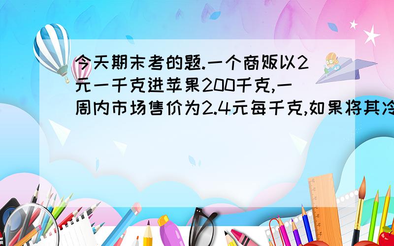 今天期末考的题.一个商贩以2元一千克进苹果200千克,一周内市场售价为2.4元每千克,如果将其冷藏,则可以一周后再售出,一周后每天每千克上涨0.2元,但每天坏掉一千克,而且冷藏每天花掉21元.