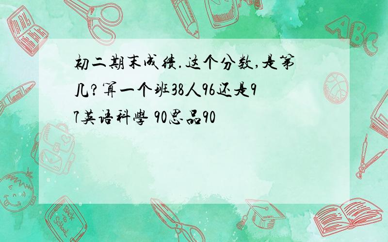 初二期末成绩.这个分数,是第几?算一个班38人96还是97英语科学 90思品90