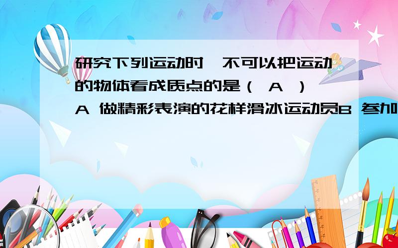 研究下列运动时,不可以把运动的物体看成质点的是（ A ）A 做精彩表演的花样滑冰运动员B 参加马拉松比赛的运动员C 研究绕地球运动的航天飞机的周期时的航天飞机PS.答案是选择A,但是为什